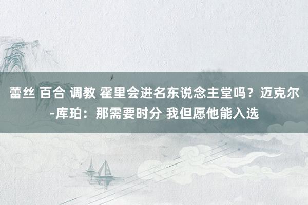 蕾丝 百合 调教 霍里会进名东说念主堂吗？迈克尔-库珀：那需要时分 我但愿他能入选