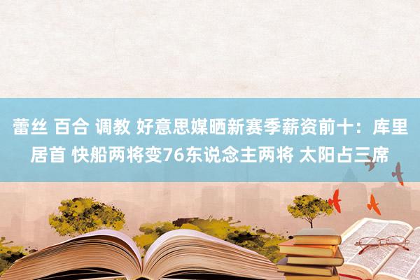 蕾丝 百合 调教 好意思媒晒新赛季薪资前十：库里居首 快船两将变76东说念主两将 太阳占三席