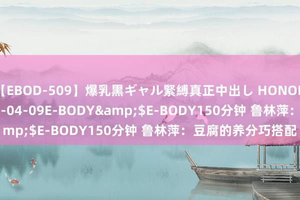 【EBOD-509】爆乳黒ギャル緊縛真正中出し HONOKA</a>2016-04-09E-BODY&$E-BODY150分钟 鲁林萍：豆腐的养分巧搭配