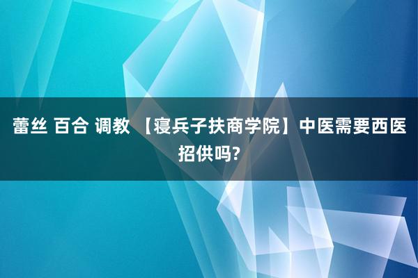 蕾丝 百合 调教 【寝兵子扶商学院】中医需要西医招供吗?