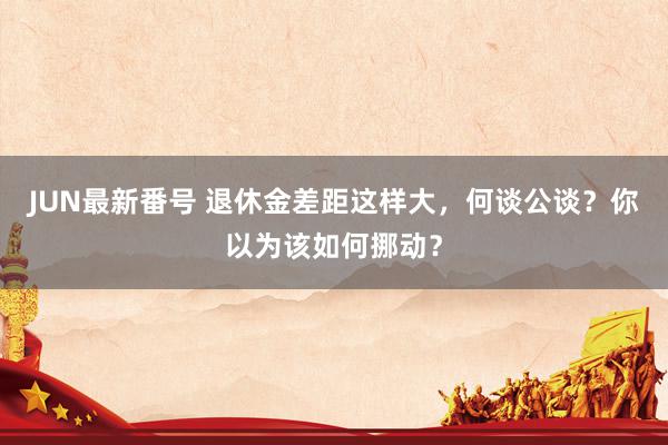 JUN最新番号 退休金差距这样大，何谈公谈？你以为该如何挪动？