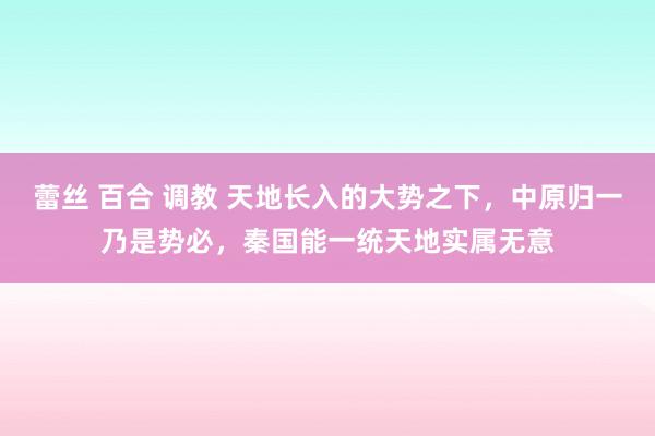 蕾丝 百合 调教 天地长入的大势之下，中原归一乃是势必，秦国能一统天地实属无意