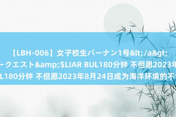 【LBH-006】女子校生パーナン1号</a>2008-05-14グローリークエスト&$LIAR BUL180分钟 不但愿2023年8月24日成为海洋环境的不幸日