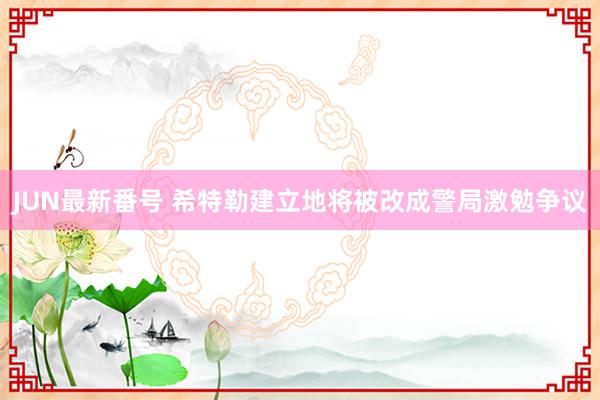 JUN最新番号 希特勒建立地将被改成警局激勉争议