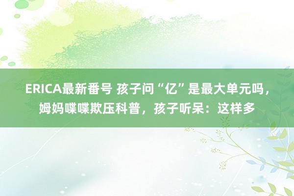 ERICA最新番号 孩子问“亿”是最大单元吗，姆妈喋喋欺压科普，孩子听呆：这样多