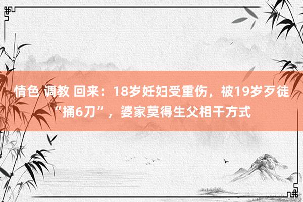 情色 调教 回来：18岁妊妇受重伤，被19岁歹徒“捅6刀”，婆家莫得生父相干方式