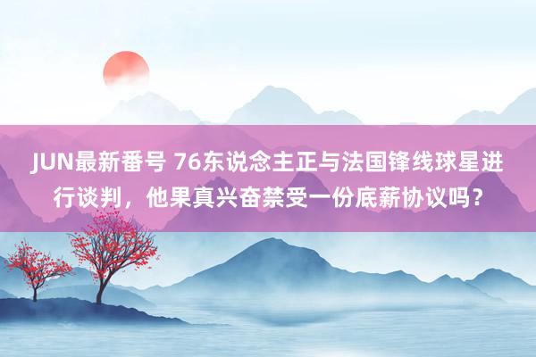 JUN最新番号 76东说念主正与法国锋线球星进行谈判，他果真兴奋禁受一份底薪协议吗？