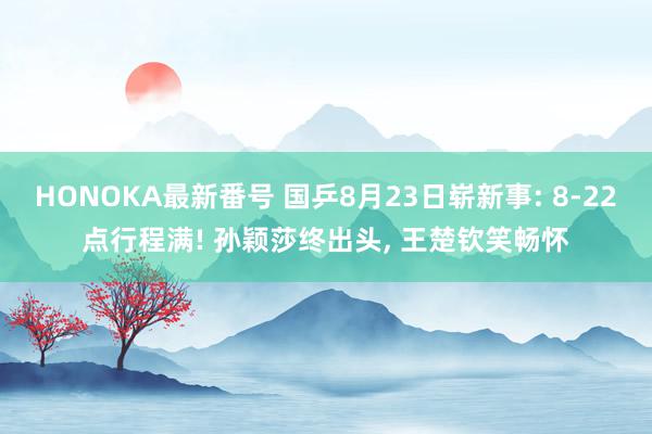 HONOKA最新番号 国乒8月23日崭新事: 8-22点行程满! 孙颖莎终出头, 王楚钦笑畅怀