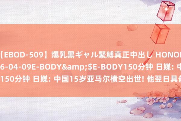 【EBOD-509】爆乳黒ギャル緊縛真正中出し HONOKA</a>2016-04-09E-BODY&$E-BODY150分钟 日媒: 中国15岁亚马尔横空出世! 他翌日具备成为巨星潜质