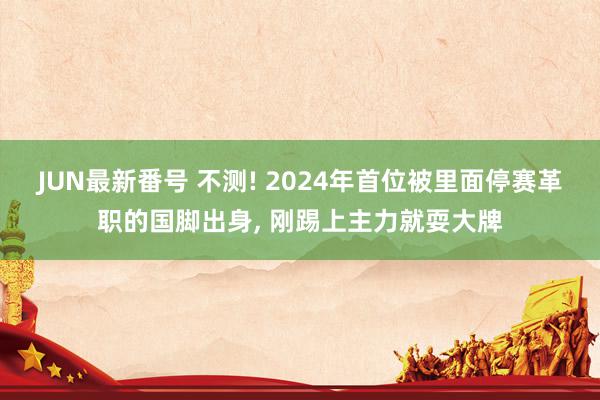 JUN最新番号 不测! 2024年首位被里面停赛革职的国脚出身, 刚踢上主力就耍大牌