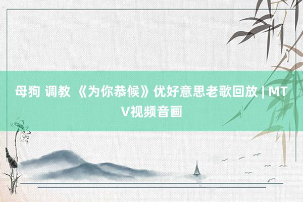 母狗 调教 《为你恭候》优好意思老歌回放 | MTV视频音画