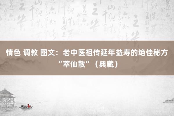 情色 调教 图文：老中医祖传延年益寿的绝佳秘方“萃仙散”（典藏）