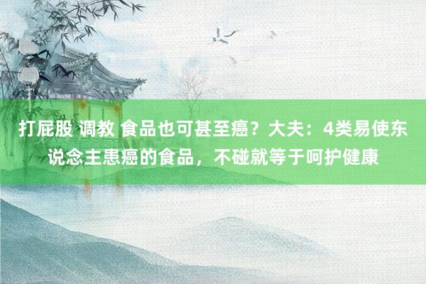 打屁股 调教 食品也可甚至癌？大夫：4类易使东说念主患癌的食品，不碰就等于呵护健康