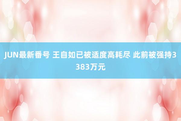 JUN最新番号 王自如已被适度高耗尽 此前被强持3383万元