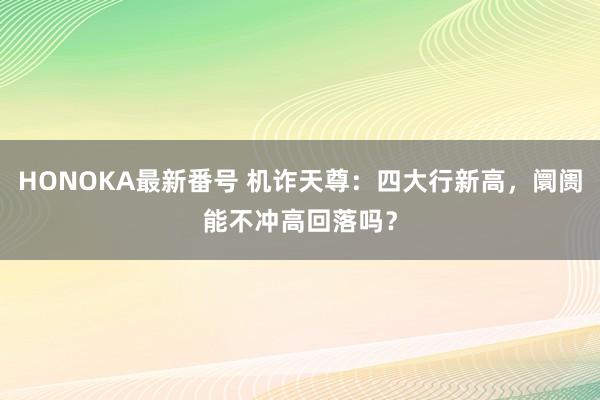 HONOKA最新番号 机诈天尊：四大行新高，阛阓能不冲高回落吗？