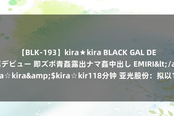 【BLK-193】kira★kira BLACK GAL DEBUT 日焼け黒ギャル専属デビュー 即ズボ青姦露出ナマ姦中出し EMIRI</a>2014-11-19kira☆kira&$kira☆kir118分钟 亚光股份：拟以1000万元—2000万元回购公司股份