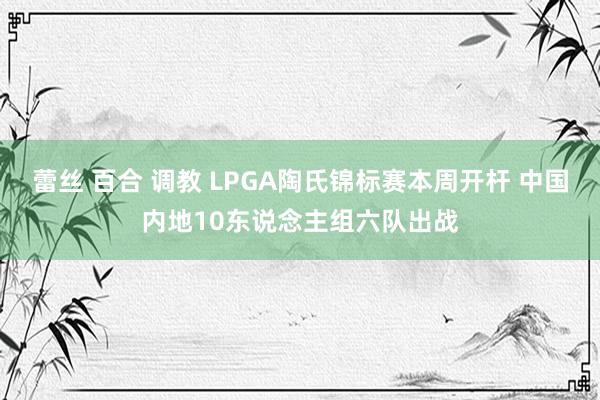 蕾丝 百合 调教 LPGA陶氏锦标赛本周开杆 中国内地10东说念主组六队出战