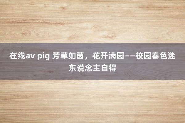 在线av pig 芳草如茵，花开满园——校园春色迷东说念主自得