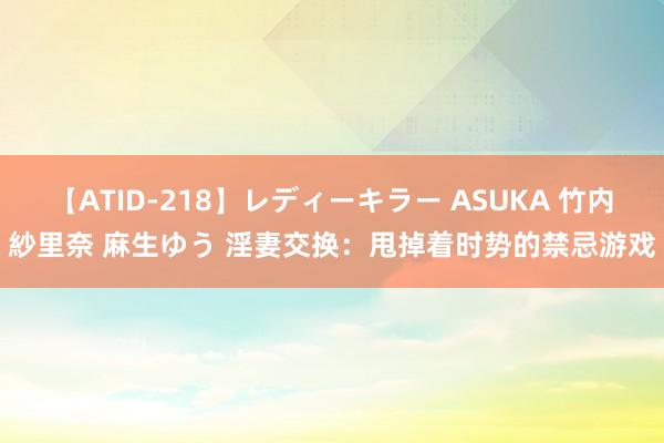 【ATID-218】レディーキラー ASUKA 竹内紗里奈 麻生ゆう 淫妻交换：甩掉着时势的禁忌游戏