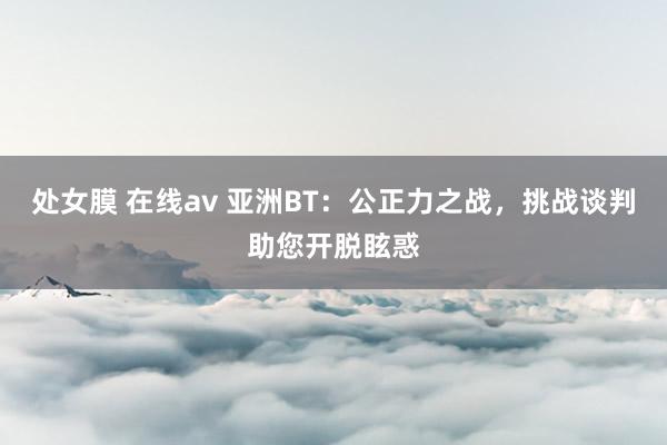 处女膜 在线av 亚洲BT：公正力之战，挑战谈判助您开脱眩惑