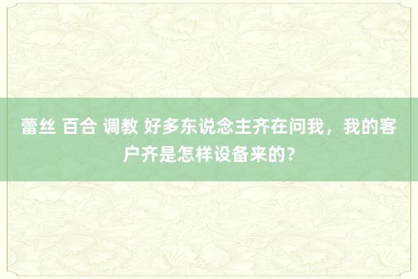 蕾丝 百合 调教 好多东说念主齐在问我，我的客户齐是怎样设备来的？