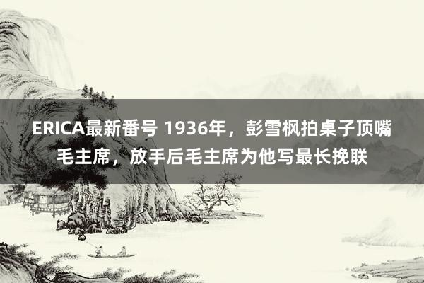 ERICA最新番号 1936年，彭雪枫拍桌子顶嘴毛主席，放手后毛主席为他写最长挽联