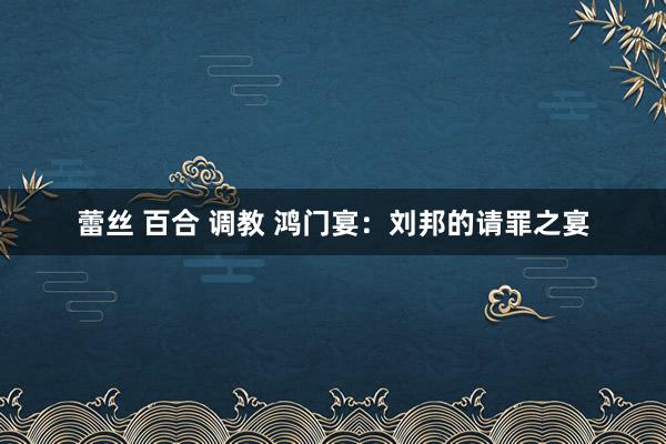 蕾丝 百合 调教 鸿门宴：刘邦的请罪之宴