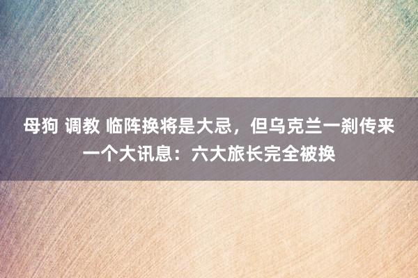 母狗 调教 临阵换将是大忌，但乌克兰一刹传来一个大讯息：六大旅长完全被换