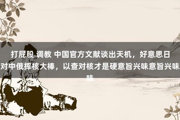 打屁股 调教 中国官方文献谈出天机，好意思日对中俄挥核大棒，以查对核才是硬意旨兴味意旨兴味