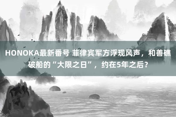 HONOKA最新番号 菲律宾军方浮现风声，和善礁破船的“大限之日”，约在5年之后？