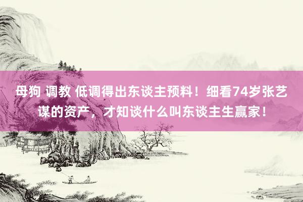 母狗 调教 低调得出东谈主预料！细看74岁张艺谋的资产，才知谈什么叫东谈主生赢家！