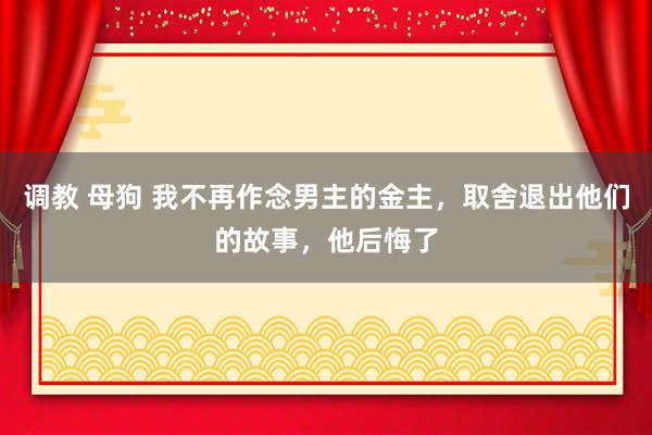 调教 母狗 我不再作念男主的金主，取舍退出他们的故事，他后悔了