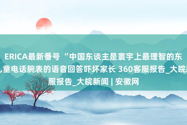 ERICA最新番号 “中国东谈主是寰宇上最理智的东谈主吗？”儿童电话腕表的语音回答吓坏家长 360客服报告_大皖新闻 | 安徽网