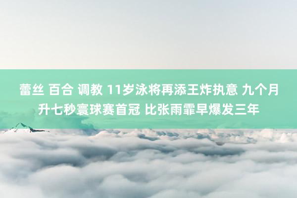 蕾丝 百合 调教 11岁泳将再添王炸执意 九个月升七秒寰球赛首冠 比张雨霏早爆发三年