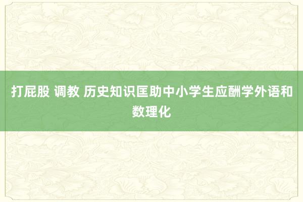 打屁股 调教 历史知识匡助中小学生应酬学外语和数理化