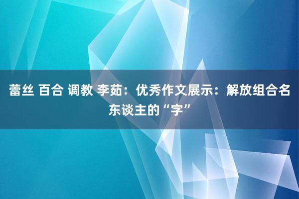 蕾丝 百合 调教 李茹：优秀作文展示：解放组合名东谈主的“字”