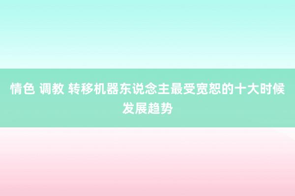 情色 调教 转移机器东说念主最受宽恕的十大时候发展趋势