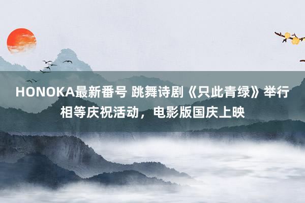 HONOKA最新番号 跳舞诗剧《只此青绿》举行相等庆祝活动，电影版国庆上映