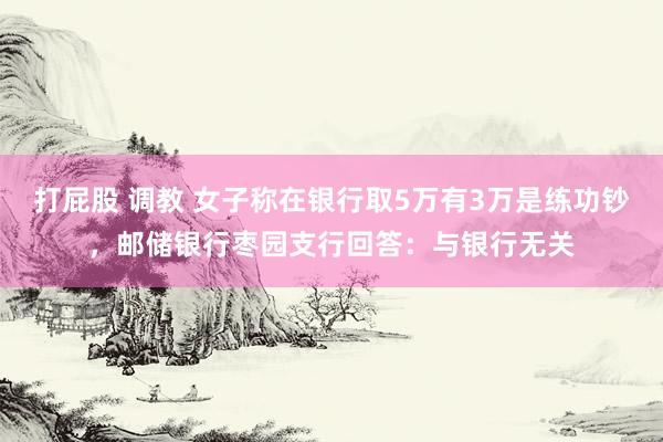 打屁股 调教 女子称在银行取5万有3万是练功钞，邮储银行枣园支行回答：与银行无关