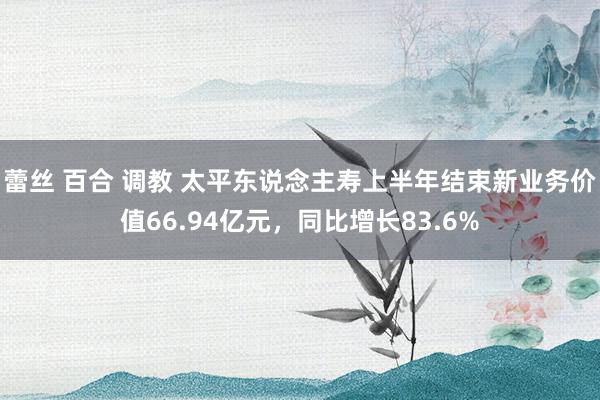 蕾丝 百合 调教 太平东说念主寿上半年结束新业务价值66.94亿元，同比增长83.6%