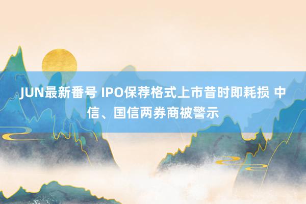 JUN最新番号 IPO保荐格式上市昔时即耗损 中信、国信两券商被警示